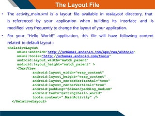 The Layout File
• The activity_main.xml is a layout file available in res/layout directory, that
is referenced by your application when building its interface and is
modified very frequently to change the layout of your application.
• For your "Hello World!" application, this file will have following content
related to default layout –
<RelativeLayout
xmlns:android="http://schemas.android.com/apk/res/android"
xmlns:tools="http://schemas.android.com/tools"
android:layout_width="match_parent"
android:layout_height="match_parent" >
<TextView
android:layout_width="wrap_content"
android:layout_height="wrap_content"
android:layout_centerHorizontal="true"
android:layout_centerVertical="true"
android:padding="@dimen/padding_medium"
android:text="@string/hello_world“
tools:context=".MainActivity" />
</RelativeLayout>
 