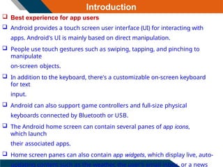 Introduction
 Best experience for app users
 Android provides a touch screen user interface (UI) for interacting with
apps. Android's UI is mainly based on direct manipulation.
 People use touch gestures such as swiping, tapping, and pinching to
manipulate
on-screen objects.
 In addition to the keyboard, there's a customizable on-screen keyboard
for text
input.
 Android can also support game controllers and full-size physical
keyboards connected by Bluetooth or USB.
 The Android home screen can contain several panes of app icons,
which launch
their associated apps.
 Home screen panes can also contain app widgets, which display live, auto-
updating content such as the weather, the user's email inbox, or a news
 