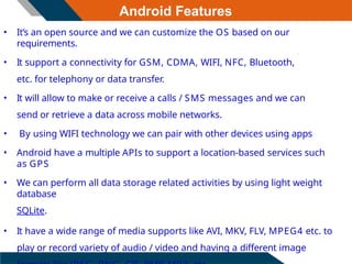 Android Features
• It’s an open source and we can customize the OS based on our
requirements.
• It support a connectivity for GSM, CDMA, WIFI, NFC, Bluetooth,
etc. for telephony or data transfer.
• It will allow to make or receive a calls / SMS messages and we can
send or retrieve a data across mobile networks.
• By using WIFI technology we can pair with other devices using apps
• Android have a multiple APIs to support a location-based services such
as GPS
• We can perform all data storage related activities by using light weight
database
SQLite.
• It have a wide range of media supports like AVI, MKV, FLV, MPEG4 etc. to
play or record variety of audio / video and having a different image
 