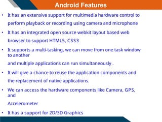 Android Features
• It has an extensive support for multimedia hardware control to
perform playback or recording using camera and microphone
• It has an integrated open source webkit layout based web
browser to support HTML5, CSS3
• It supports a multi-tasking, we can move from one task window
to another
and multiple applications can run simultaneously .
• It will give a chance to reuse the application components and
the replacement of native applications.
• We can access the hardware components like Camera, GPS,
and
Accelerometer
• It has a support for 2D/3D Graphics
 