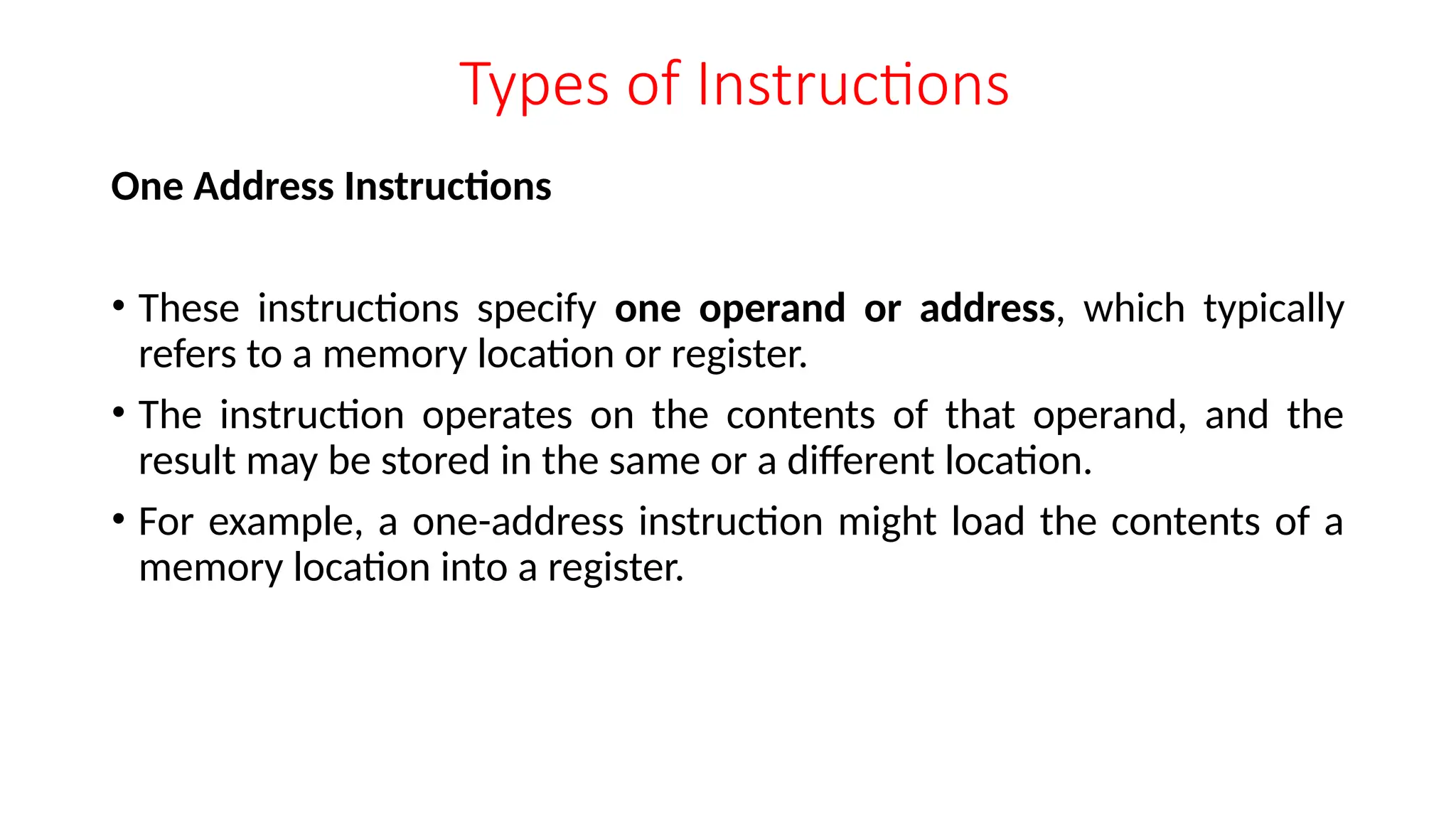 Types of Instructions
One Address Instructions
• These instructions specify one operand or address, which typically
refers to a memory location or register.
• The instruction operates on the contents of that operand, and the
result may be stored in the same or a different location.
• For example, a one-address instruction might load the contents of a
memory location into a register.
 