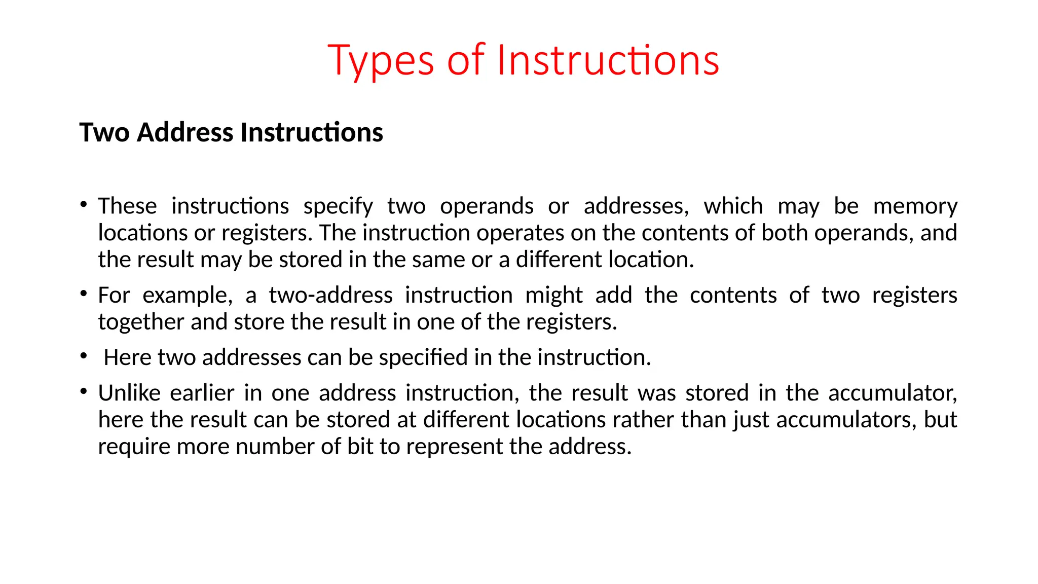 Types of Instructions
Two Address Instructions
• These instructions specify two operands or addresses, which may be memory
locations or registers. The instruction operates on the contents of both operands, and
the result may be stored in the same or a different location.
• For example, a two-address instruction might add the contents of two registers
together and store the result in one of the registers.
• Here two addresses can be specified in the instruction.
• Unlike earlier in one address instruction, the result was stored in the accumulator,
here the result can be stored at different locations rather than just accumulators, but
require more number of bit to represent the address.
 