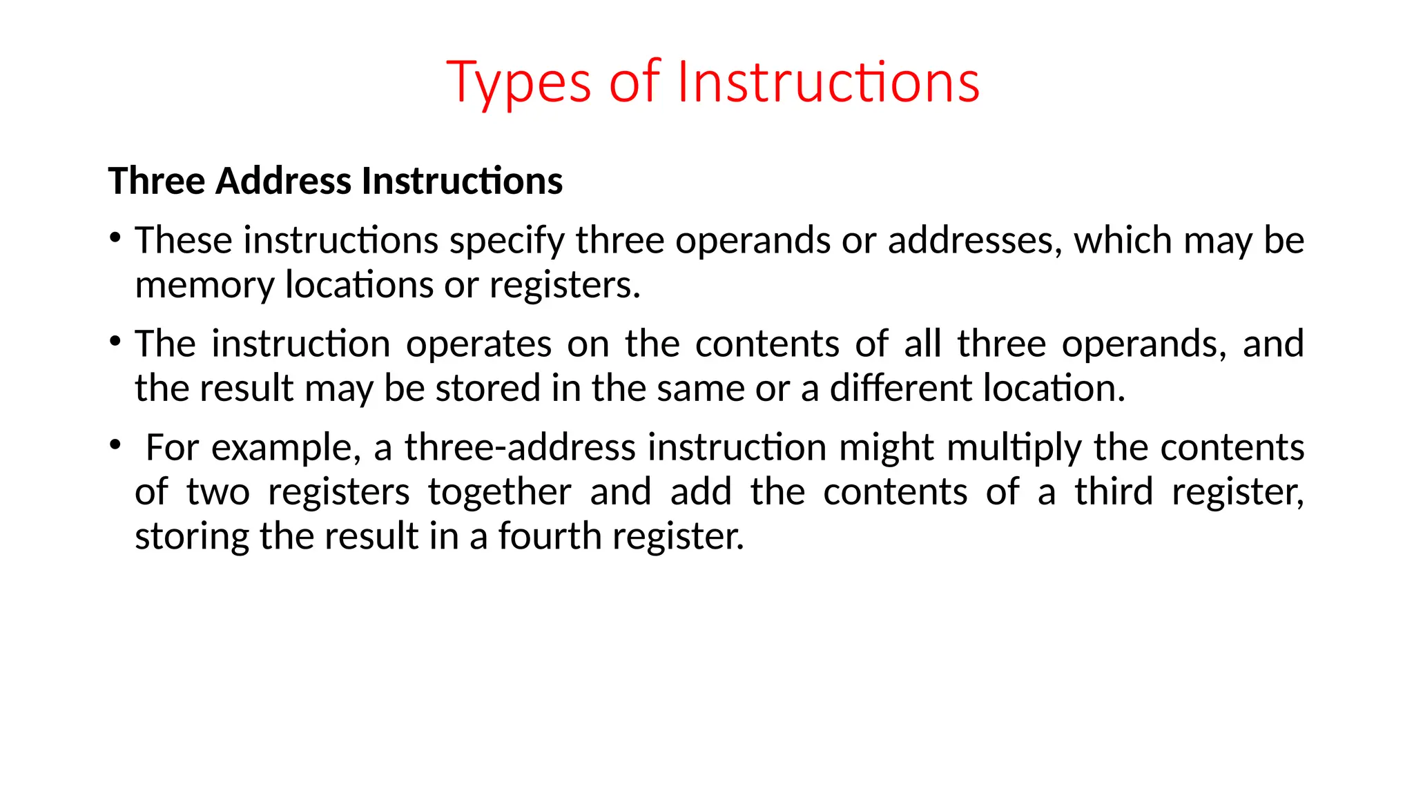 Types of Instructions
Three Address Instructions
• These instructions specify three operands or addresses, which may be
memory locations or registers.
• The instruction operates on the contents of all three operands, and
the result may be stored in the same or a different location.
• For example, a three-address instruction might multiply the contents
of two registers together and add the contents of a third register,
storing the result in a fourth register.
 