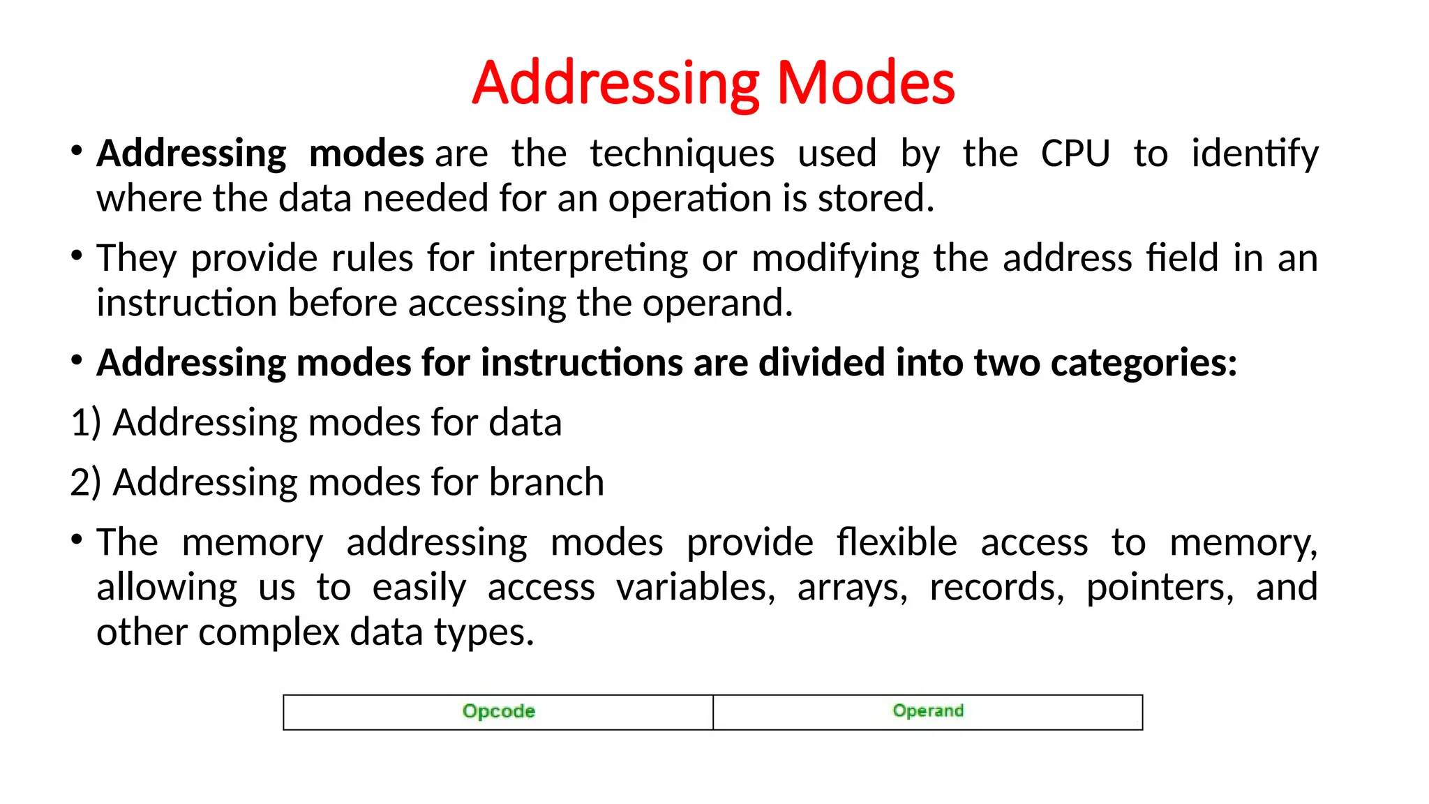 Addressing Modes
• Addressing modes are the techniques used by the CPU to identify
where the data needed for an operation is stored.
• They provide rules for interpreting or modifying the address field in an
instruction before accessing the operand.
• Addressing modes for instructions are divided into two categories:
1) Addressing modes for data
2) Addressing modes for branch
• The memory addressing modes provide flexible access to memory,
allowing us to easily access variables, arrays, records, pointers, and
other complex data types.
 