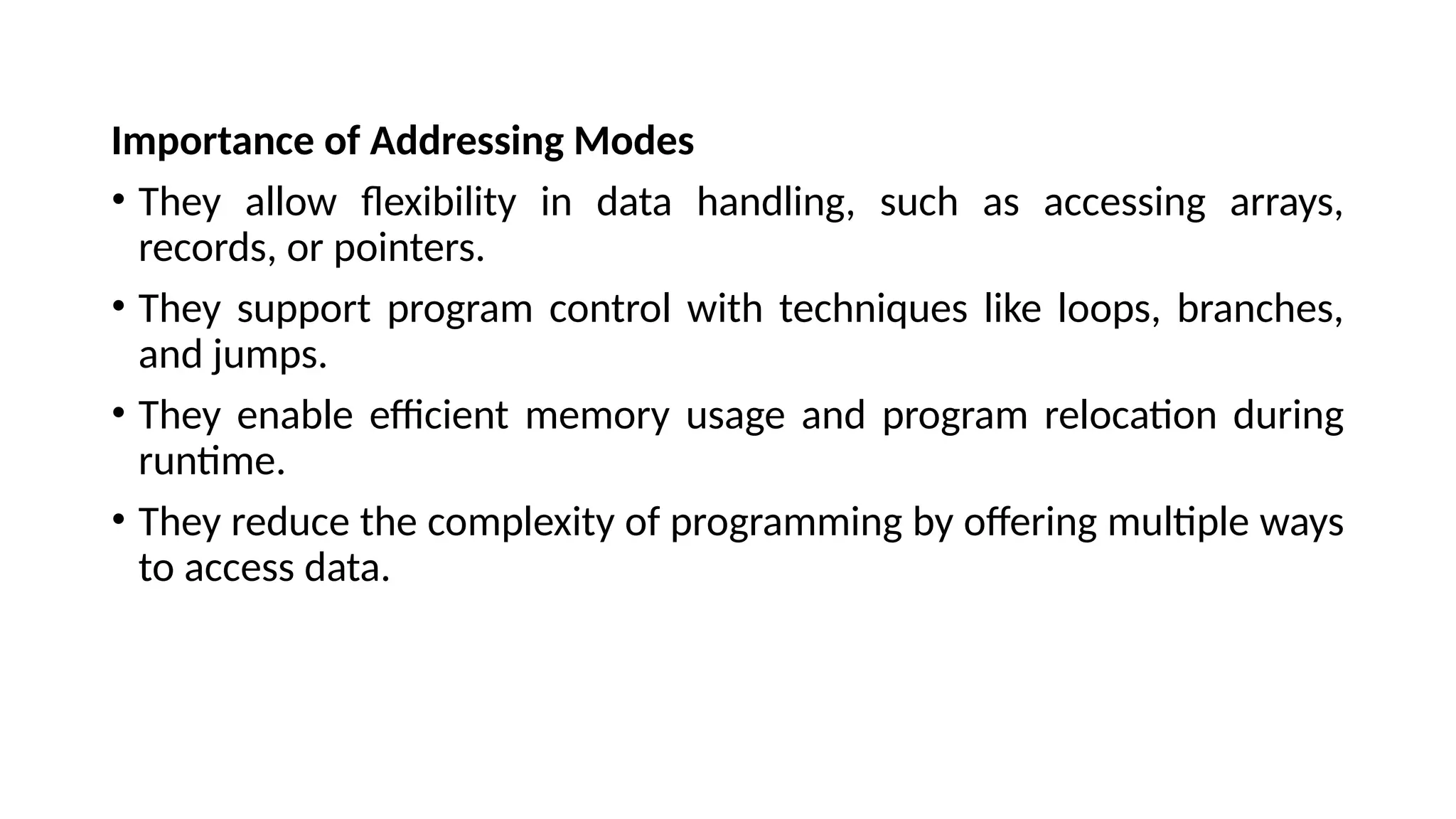 Importance of Addressing Modes
• They allow flexibility in data handling, such as accessing arrays,
records, or pointers.
• They support program control with techniques like loops, branches,
and jumps.
• They enable efficient memory usage and program relocation during
runtime.
• They reduce the complexity of programming by offering multiple ways
to access data.
 