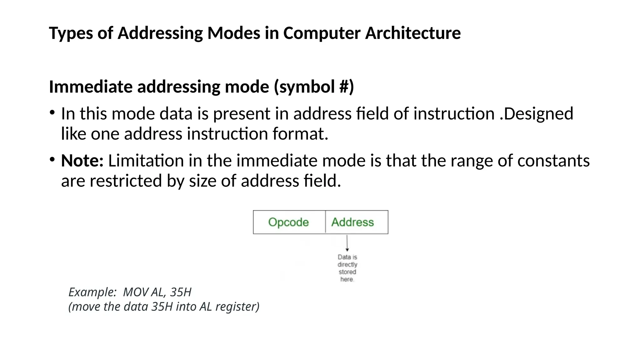 Types of Addressing Modes in Computer Architecture
Immediate addressing mode (symbol #)
• In this mode data is present in address field of instruction .Designed
like one address instruction format.
• Note: Limitation in the immediate mode is that the range of constants
are restricted by size of address field.
Example: MOV AL, 35H
(move the data 35H into AL register)
 