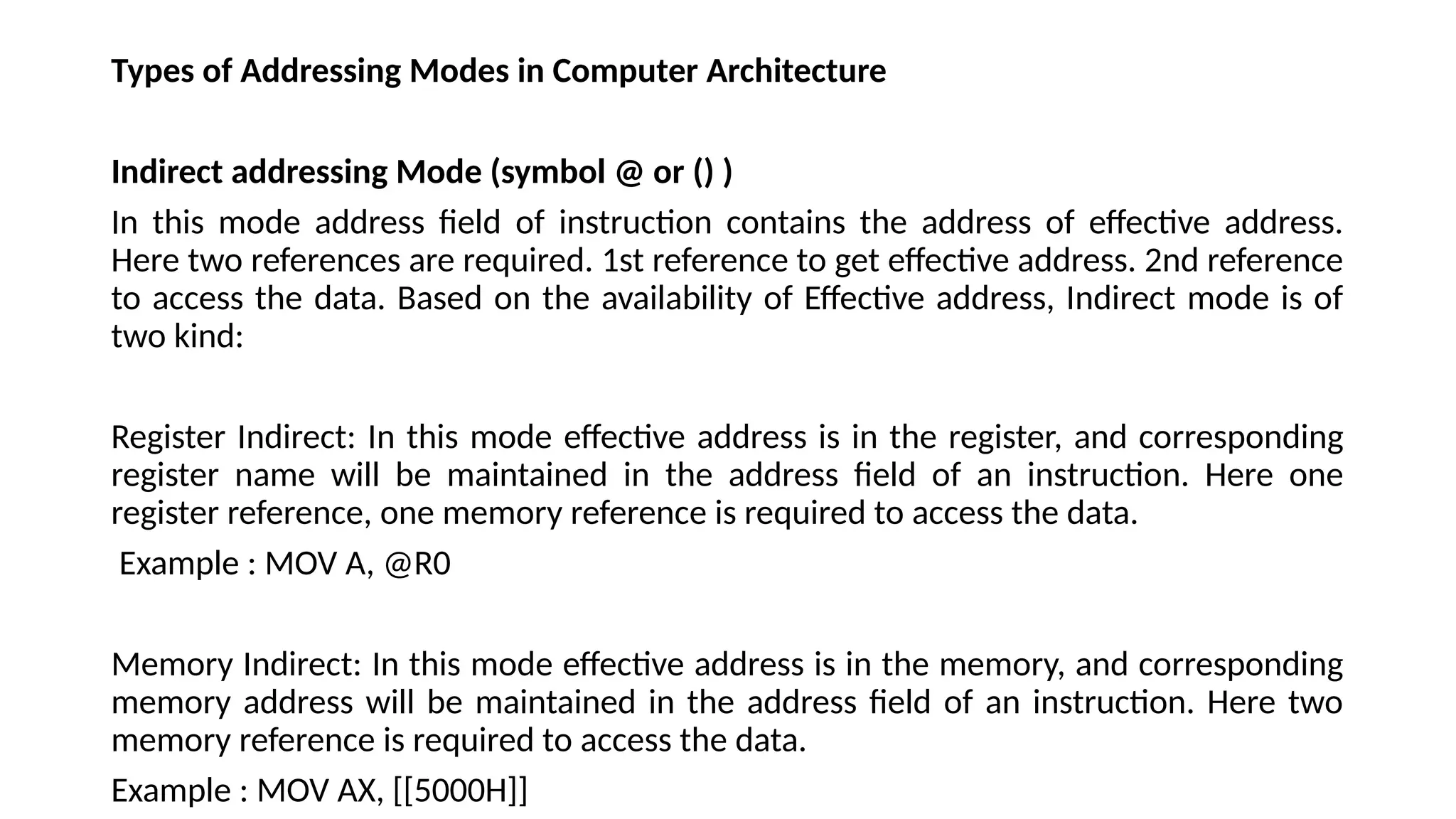 Types of Addressing Modes in Computer Architecture
Indirect addressing Mode (symbol @ or () )
In this mode address field of instruction contains the address of effective address.
Here two references are required. 1st reference to get effective address. 2nd reference
to access the data. Based on the availability of Effective address, Indirect mode is of
two kind:
Register Indirect: In this mode effective address is in the register, and corresponding
register name will be maintained in the address field of an instruction. Here one
register reference, one memory reference is required to access the data.
Example : MOV A, @R0
Memory Indirect: In this mode effective address is in the memory, and corresponding
memory address will be maintained in the address field of an instruction. Here two
memory reference is required to access the data.
Example : MOV AX, [[5000H]]
 