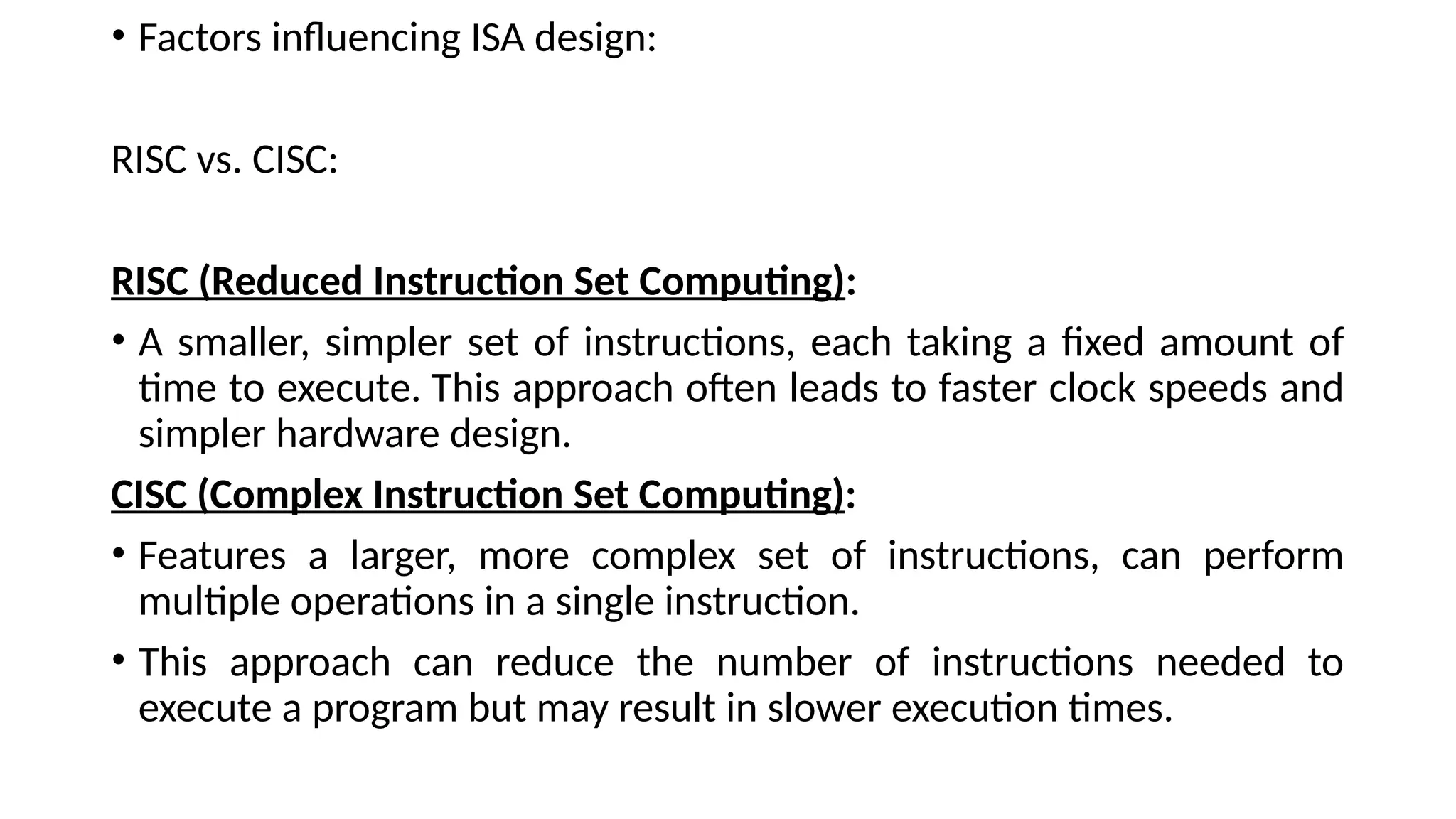 • Factors influencing ISA design:
RISC vs. CISC:
RISC (Reduced Instruction Set Computing):
• A smaller, simpler set of instructions, each taking a fixed amount of
time to execute. This approach often leads to faster clock speeds and
simpler hardware design.
CISC (Complex Instruction Set Computing):
• Features a larger, more complex set of instructions, can perform
multiple operations in a single instruction.
• This approach can reduce the number of instructions needed to
execute a program but may result in slower execution times.
 