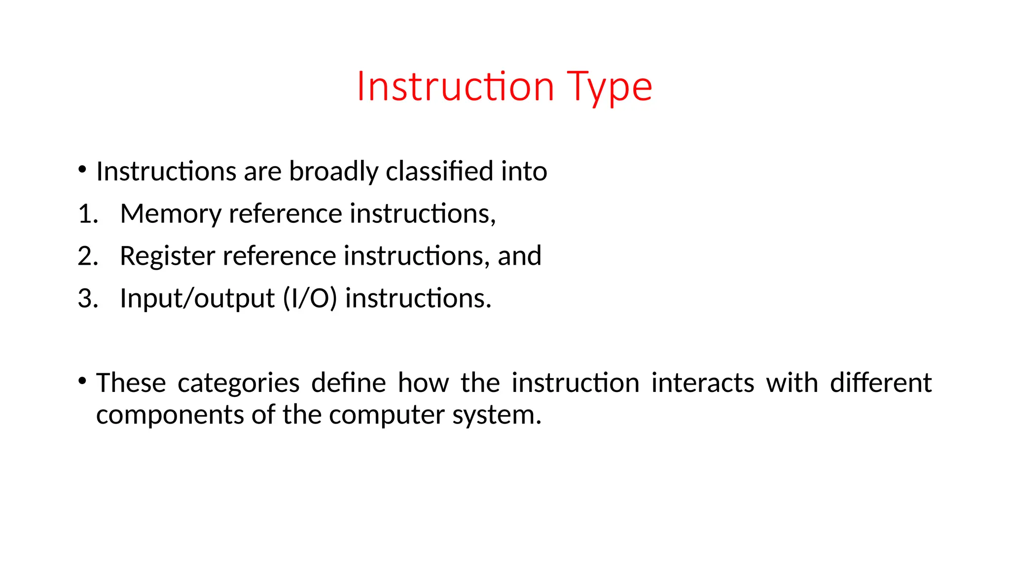 Instruction Type
• Instructions are broadly classified into
1. Memory reference instructions,
2. Register reference instructions, and
3. Input/output (I/O) instructions.
• These categories define how the instruction interacts with different
components of the computer system.
 