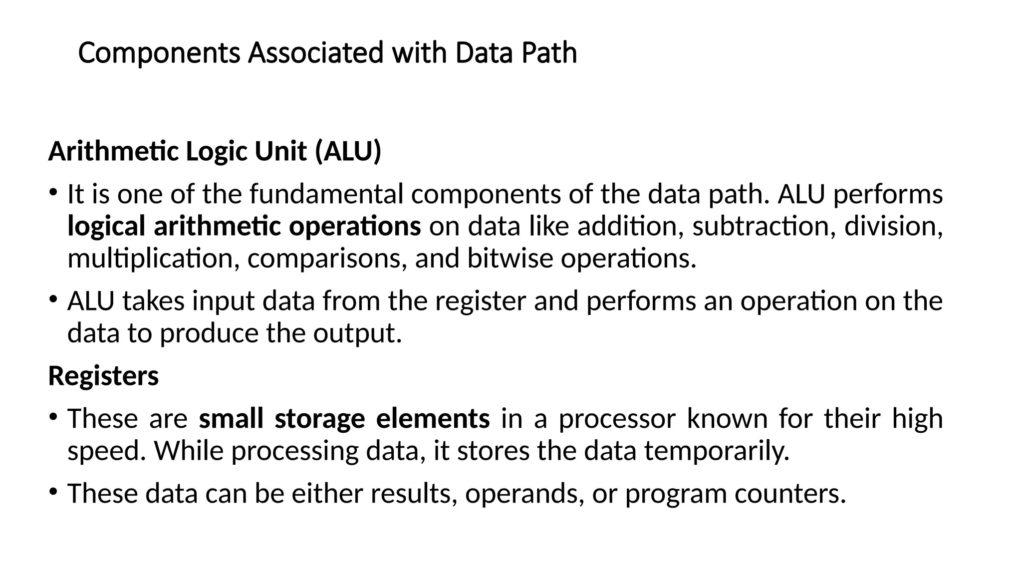 Components Associated with Data Path
Arithmetic Logic Unit (ALU)
• It is one of the fundamental components of the data path. ALU performs
logical arithmetic operations on data like addition, subtraction, division,
multiplication, comparisons, and bitwise operations.
• ALU takes input data from the register and performs an operation on the
data to produce the output.
Registers
• These are small storage elements in a processor known for their high
speed. While processing data, it stores the data temporarily.
• These data can be either results, operands, or program counters.
 