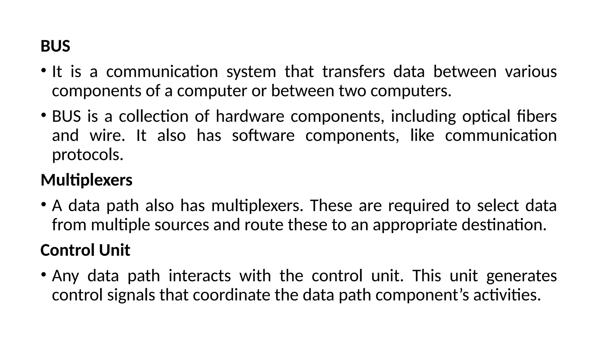 BUS
• It is a communication system that transfers data between various
components of a computer or between two computers.
• BUS is a collection of hardware components, including optical fibers
and wire. It also has software components, like communication
protocols.
Multiplexers
• A data path also has multiplexers. These are required to select data
from multiple sources and route these to an appropriate destination.
Control Unit
• Any data path interacts with the control unit. This unit generates
control signals that coordinate the data path component’s activities.
 
