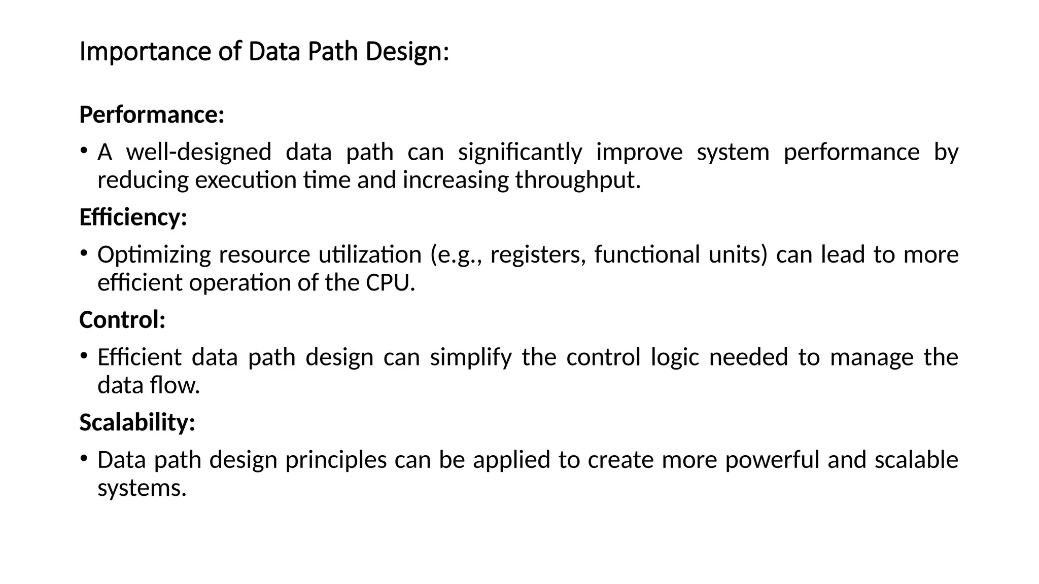 Importance of Data Path Design:
Performance:
• A well-designed data path can significantly improve system performance by
reducing execution time and increasing throughput.
Efficiency:
• Optimizing resource utilization (e.g., registers, functional units) can lead to more
efficient operation of the CPU.
Control:
• Efficient data path design can simplify the control logic needed to manage the
data flow.
Scalability:
• Data path design principles can be applied to create more powerful and scalable
systems.
 