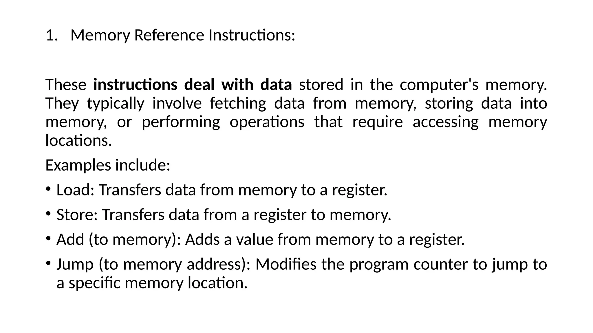 1. Memory Reference Instructions:
These instructions deal with data stored in the computer's memory.
They typically involve fetching data from memory, storing data into
memory, or performing operations that require accessing memory
locations.
Examples include:
• Load: Transfers data from memory to a register.
• Store: Transfers data from a register to memory.
• Add (to memory): Adds a value from memory to a register.
• Jump (to memory address): Modifies the program counter to jump to
a specific memory location.
 