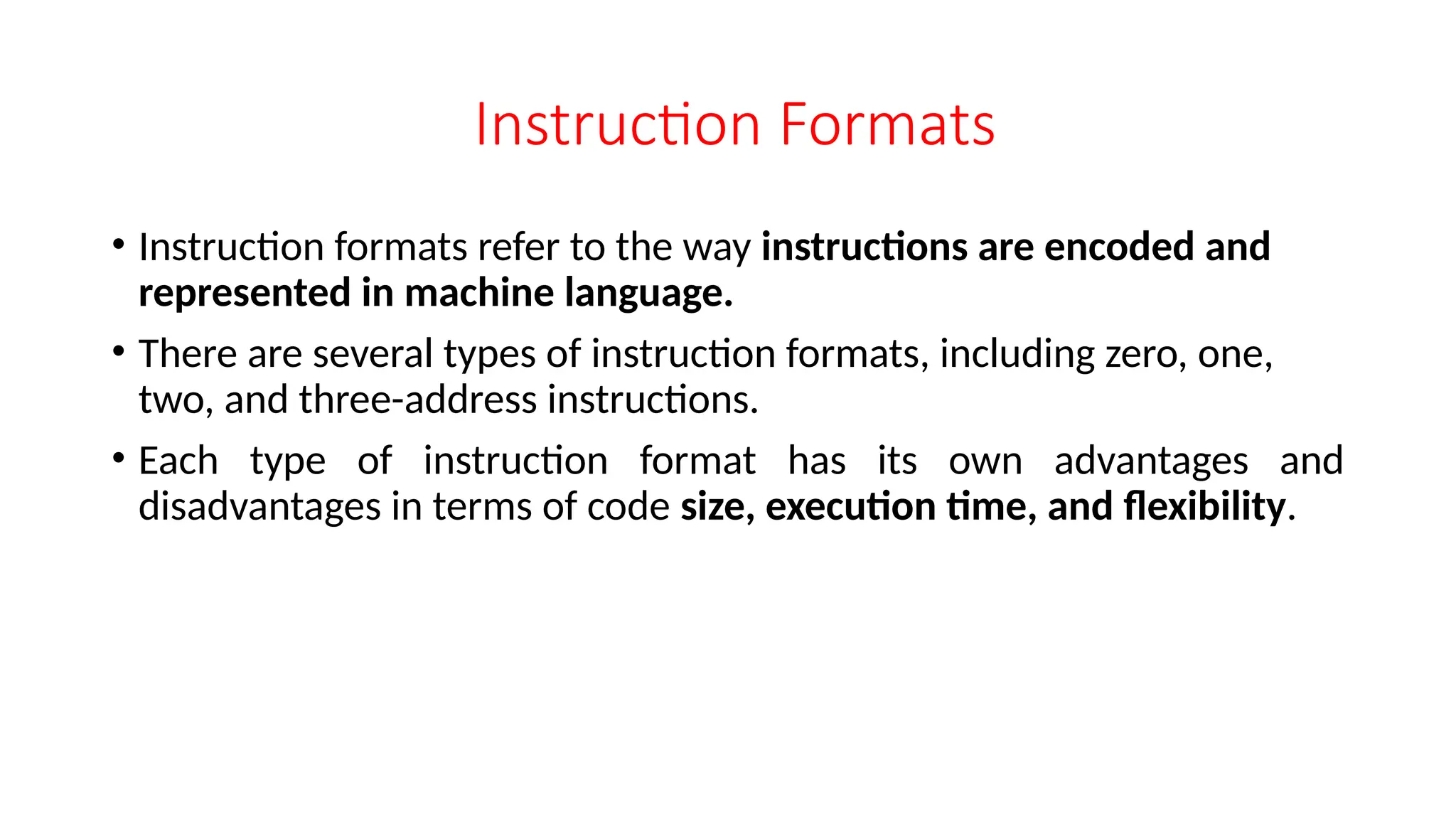 Instruction Formats
• Instruction formats refer to the way instructions are encoded and
represented in machine language.
• There are several types of instruction formats, including zero, one,
two, and three-address instructions.
• Each type of instruction format has its own advantages and
disadvantages in terms of code size, execution time, and flexibility.
 