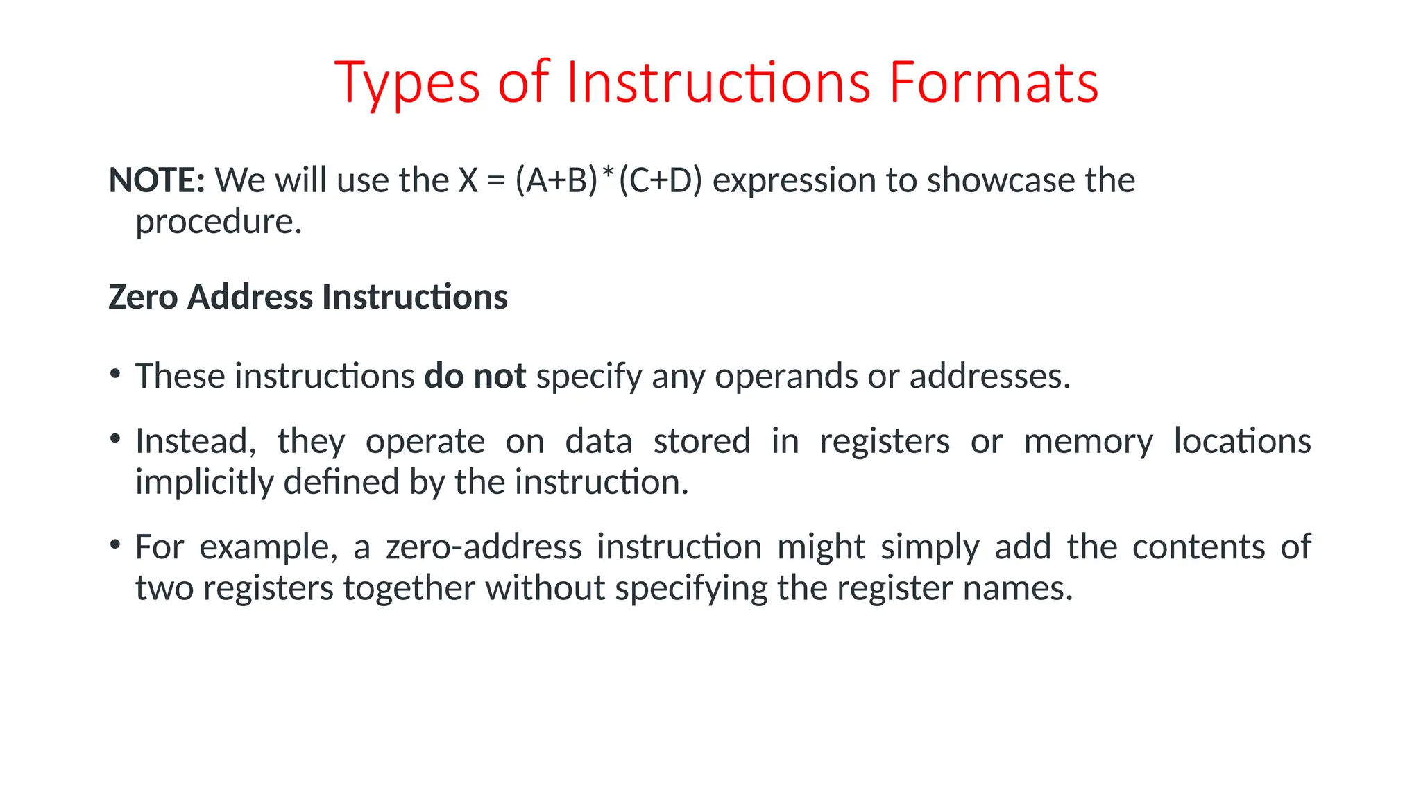 Types of Instructions Formats
NOTE: We will use the X = (A+B)*(C+D) expression to showcase the
procedure.
Zero Address Instructions
• These instructions do not specify any operands or addresses.
• Instead, they operate on data stored in registers or memory locations
implicitly defined by the instruction.
• For example, a zero-address instruction might simply add the contents of
two registers together without specifying the register names.
 