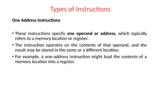 Types of Instructions
One Address Instructions
• These instructions specify one operand or address, which typically
refers to a memory location or register.
• The instruction operates on the contents of that operand, and the
result may be stored in the same or a different location.
• For example, a one-address instruction might load the contents of a
memory location into a register.
 