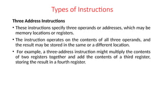 Types of Instructions
Three Address Instructions
• These instructions specify three operands or addresses, which may be
memory locations or registers.
• The instruction operates on the contents of all three operands, and
the result may be stored in the same or a different location.
• For example, a three-address instruction might multiply the contents
of two registers together and add the contents of a third register,
storing the result in a fourth register.
 