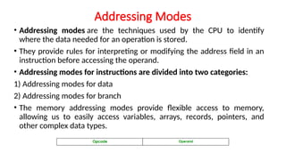 Addressing Modes
• Addressing modes are the techniques used by the CPU to identify
where the data needed for an operation is stored.
• They provide rules for interpreting or modifying the address field in an
instruction before accessing the operand.
• Addressing modes for instructions are divided into two categories:
1) Addressing modes for data
2) Addressing modes for branch
• The memory addressing modes provide flexible access to memory,
allowing us to easily access variables, arrays, records, pointers, and
other complex data types.
 
