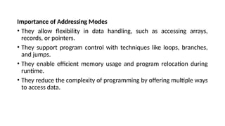 Importance of Addressing Modes
• They allow flexibility in data handling, such as accessing arrays,
records, or pointers.
• They support program control with techniques like loops, branches,
and jumps.
• They enable efficient memory usage and program relocation during
runtime.
• They reduce the complexity of programming by offering multiple ways
to access data.
 