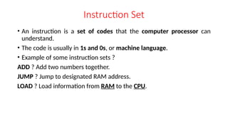 Instruction Set
• An instruction is a set of codes that the computer processor can
understand.
• The code is usually in 1s and 0s, or machine language.
• Example of some instruction sets ?
ADD ? Add two numbers together.
JUMP ? Jump to designated RAM address.
LOAD ? Load information from RAM to the CPU.
 