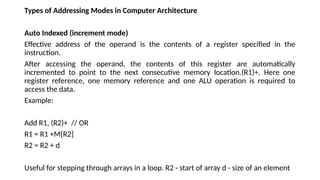 Types of Addressing Modes in Computer Architecture
Auto Indexed (increment mode)
Effective address of the operand is the contents of a register specified in the
instruction.
After accessing the operand, the contents of this register are automatically
incremented to point to the next consecutive memory location.(R1)+. Here one
register reference, one memory reference and one ALU operation is required to
access the data.
Example:
Add R1, (R2)+ // OR
R1 = R1 +M[R2]
R2 = R2 + d
Useful for stepping through arrays in a loop. R2 - start of array d - size of an element
 