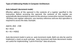 Types of Addressing Modes in Computer Architecture
Auto indexed ( decrement mode)
Effective address of the operand is the contents of a register specified in the
instruction. Before accessing the operand, the contents of this register are
automatically decremented to point to the previous consecutive memory location.
-(R1)Here one register reference, one memory reference and one ALU operation is
required to access the data. Example:
Add R1,-(R2) //OR
R2 = R2-d
R1 = R1 + M[R2]
Auto decrement mode is same as auto increment mode. Both can also be used to
implement a stack as push and pop . Auto increment and Auto decrement modes
are useful for implementing “Last-In-First-Out” data structures.
 