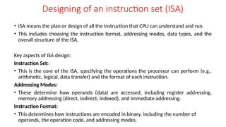 Designing of an instruction set (ISA)
• ISA means the plan or design of all the instruction that CPU can understand and run.
• This includes choosing the instruction format, addressing modes, data types, and the
overall structure of the ISA.
Key aspects of ISA design:
Instruction Set:
• This is the core of the ISA, specifying the operations the processor can perform (e.g.,
arithmetic, logical, data transfer) and the format of each instruction.
Addressing Modes:
• These determine how operands (data) are accessed, including register addressing,
memory addressing (direct, indirect, indexed), and immediate addressing.
Instruction Format:
• This determines how instructions are encoded in binary, including the number of
operands, the operation code, and addressing modes.
 