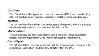 Data Types:
• The ISA defines the types of data the processor(CPU) can handle (e.g.,
integers, floating-point numbers, characters) and their corresponding sizes.
Registers:
• The ISA specifies the number, size, and purpose of registers, which are used to
store frequently accessed data and intermediate results.
Memory Model:
• This defines how the processor accesses main memory, including address
spaces, memory organization, and memory protection mechanisms.
Control Signals:
• The ISA also defines the control signals that the processor uses to manage the
execution of instructions and the flow of data within the CPU.
 