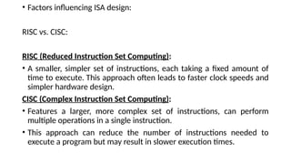• Factors influencing ISA design:
RISC vs. CISC:
RISC (Reduced Instruction Set Computing):
• A smaller, simpler set of instructions, each taking a fixed amount of
time to execute. This approach often leads to faster clock speeds and
simpler hardware design.
CISC (Complex Instruction Set Computing):
• Features a larger, more complex set of instructions, can perform
multiple operations in a single instruction.
• This approach can reduce the number of instructions needed to
execute a program but may result in slower execution times.
 