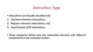 Instruction Type
• Instructions are broadly classified into
1. Memory reference instructions,
2. Register reference instructions, and
3. Input/output (I/O) instructions.
• These categories define how the instruction interacts with different
components of the computer system.
 