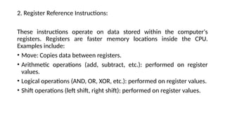 2. Register Reference Instructions:
These instructions operate on data stored within the computer's
registers. Registers are faster memory locations inside the CPU.
Examples include:
• Move: Copies data between registers.
• Arithmetic operations (add, subtract, etc.): performed on register
values.
• Logical operations (AND, OR, XOR, etc.): performed on register values.
• Shift operations (left shift, right shift): performed on register values.
 
