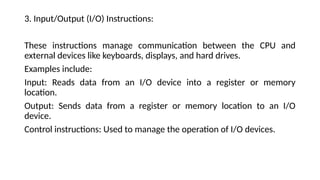 3. Input/Output (I/O) Instructions:
These instructions manage communication between the CPU and
external devices like keyboards, displays, and hard drives.
Examples include:
Input: Reads data from an I/O device into a register or memory
location.
Output: Sends data from a register or memory location to an I/O
device.
Control instructions: Used to manage the operation of I/O devices.
 