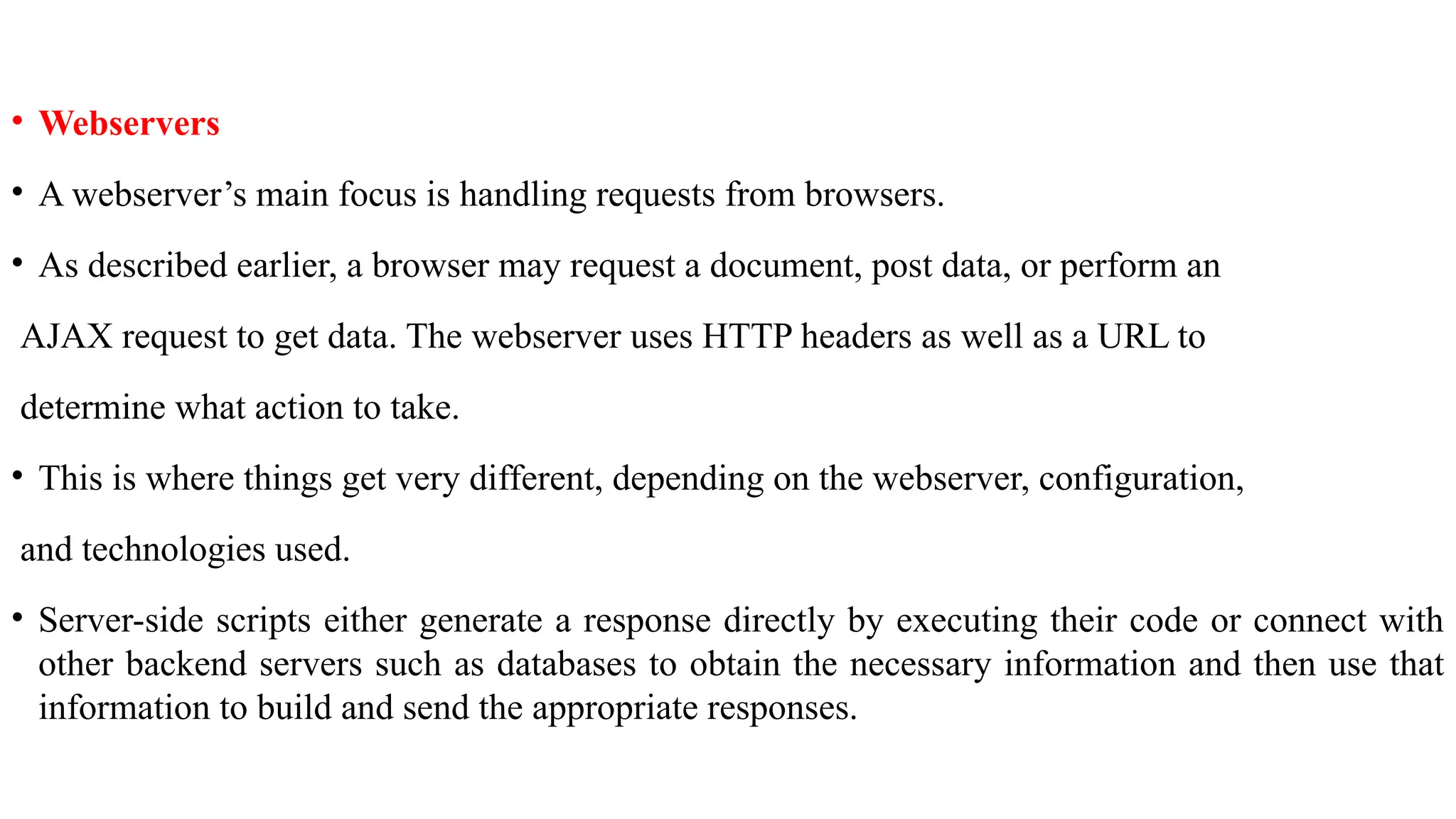 • Webservers • A webserver’s main focus is handling requests from browsers. • As described earlier, a browser may request a document, post data, or perform an AJAX request to get data. The webserver uses HTTP headers as well as a URL to determine what action to take. • This is where things get very different, depending on the webserver, configuration, and technologies used. • Server-side scripts either generate a response directly by executing their code or connect with other backend servers such as databases to obtain the necessary information and then use that information to build and send the appropriate responses. 