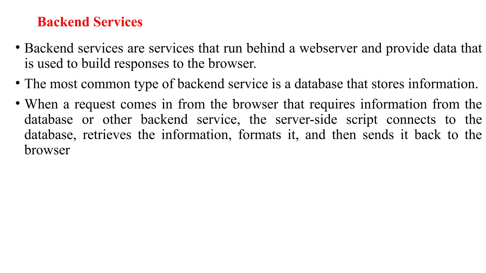 Backend Services • Backend services are services that run behind a webserver and provide data that is used to build responses to the browser. • The most common type of backend service is a database that stores information. • When a request comes in from the browser that requires information from the database or other backend service, the server-side script connects to the database, retrieves the information, formats it, and then sends it back to the browser 