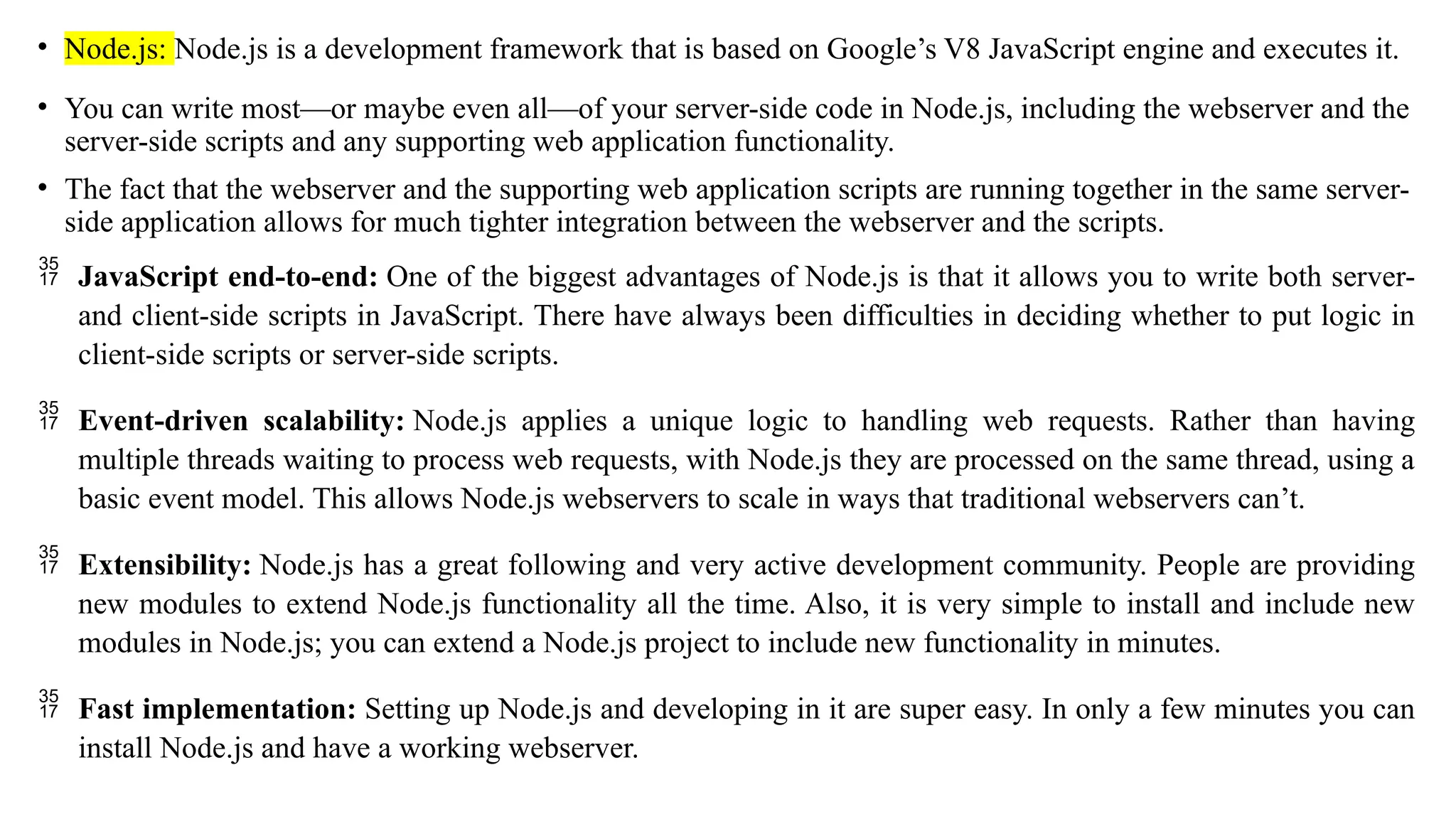 • Node.js: Node.js is a development framework that is based on Google’s V8 JavaScript engine and executes it. • You can write most—or maybe even all—of your server-side code in Node.js, including the webserver and the server-side scripts and any supporting web application functionality. • The fact that the webserver and the supporting web application scripts are running together in the same server- side application allows for much tighter integration between the webserver and the scripts.  JavaScript end-to-end: One of the biggest advantages of Node.js is that it allows you to write both server- and client-side scripts in JavaScript. There have always been difficulties in deciding whether to put logic in client-side scripts or server-side scripts.  Event-driven scalability: Node.js applies a unique logic to handling web requests. Rather than having multiple threads waiting to process web requests, with Node.js they are processed on the same thread, using a basic event model. This allows Node.js webservers to scale in ways that traditional webservers can’t.  Extensibility: Node.js has a great following and very active development community. People are providing new modules to extend Node.js functionality all the time. Also, it is very simple to install and include new modules in Node.js; you can extend a Node.js project to include new functionality in minutes.  Fast implementation: Setting up Node.js and developing in it are super easy. In only a few minutes you can install Node.js and have a working webserver. 