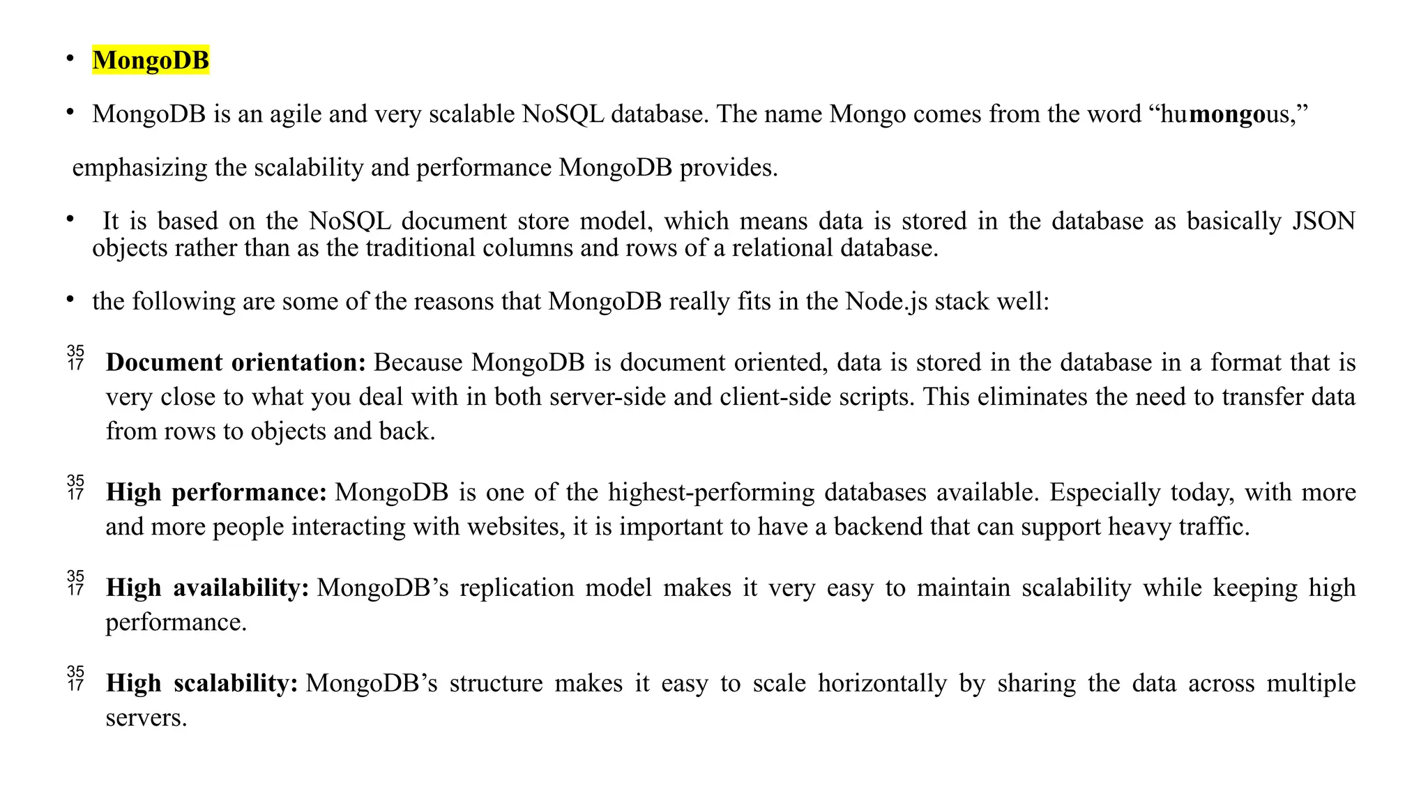 • MongoDB • MongoDB is an agile and very scalable NoSQL database. The name Mongo comes from the word “humongous,” emphasizing the scalability and performance MongoDB provides. • It is based on the NoSQL document store model, which means data is stored in the database as basically JSON objects rather than as the traditional columns and rows of a relational database. • the following are some of the reasons that MongoDB really fits in the Node.js stack well:  Document orientation: Because MongoDB is document oriented, data is stored in the database in a format that is very close to what you deal with in both server-side and client-side scripts. This eliminates the need to transfer data from rows to objects and back.  High performance: MongoDB is one of the highest-performing databases available. Especially today, with more and more people interacting with websites, it is important to have a backend that can support heavy traffic.  High availability: MongoDB’s replication model makes it very easy to maintain scalability while keeping high performance.  High scalability: MongoDB’s structure makes it easy to scale horizontally by sharing the data across multiple servers. 
