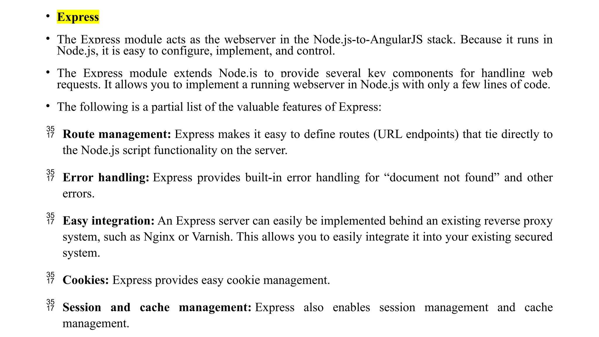 • Express • The Express module acts as the webserver in the Node.js-to-AngularJS stack. Because it runs in Node.js, it is easy to configure, implement, and control. • The Express module extends Node.js to provide several key components for handling web requests. It allows you to implement a running webserver in Node.js with only a few lines of code. • The following is a partial list of the valuable features of Express:  Route management: Express makes it easy to define routes (URL endpoints) that tie directly to the Node.js script functionality on the server.  Error handling: Express provides built-in error handling for “document not found” and other errors.  Easy integration: An Express server can easily be implemented behind an existing reverse proxy system, such as Nginx or Varnish. This allows you to easily integrate it into your existing secured system.  Cookies: Express provides easy cookie management.  Session and cache management: Express also enables session management and cache management. 