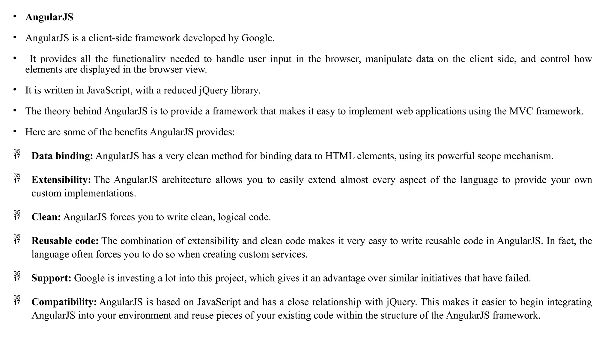 • AngularJS • AngularJS is a client-side framework developed by Google. • It provides all the functionality needed to handle user input in the browser, manipulate data on the client side, and control how elements are displayed in the browser view. • It is written in JavaScript, with a reduced jQuery library. • The theory behind AngularJS is to provide a framework that makes it easy to implement web applications using the MVC framework. • Here are some of the benefits AngularJS provides:  Data binding: AngularJS has a very clean method for binding data to HTML elements, using its powerful scope mechanism.  Extensibility: The AngularJS architecture allows you to easily extend almost every aspect of the language to provide your own custom implementations.  Clean: AngularJS forces you to write clean, logical code.  Reusable code: The combination of extensibility and clean code makes it very easy to write reusable code in AngularJS. In fact, the language often forces you to do so when creating custom services.  Support: Google is investing a lot into this project, which gives it an advantage over similar initiatives that have failed.  Compatibility: AngularJS is based on JavaScript and has a close relationship with jQuery. This makes it easier to begin integrating AngularJS into your environment and reuse pieces of your existing code within the structure of the AngularJS framework. 