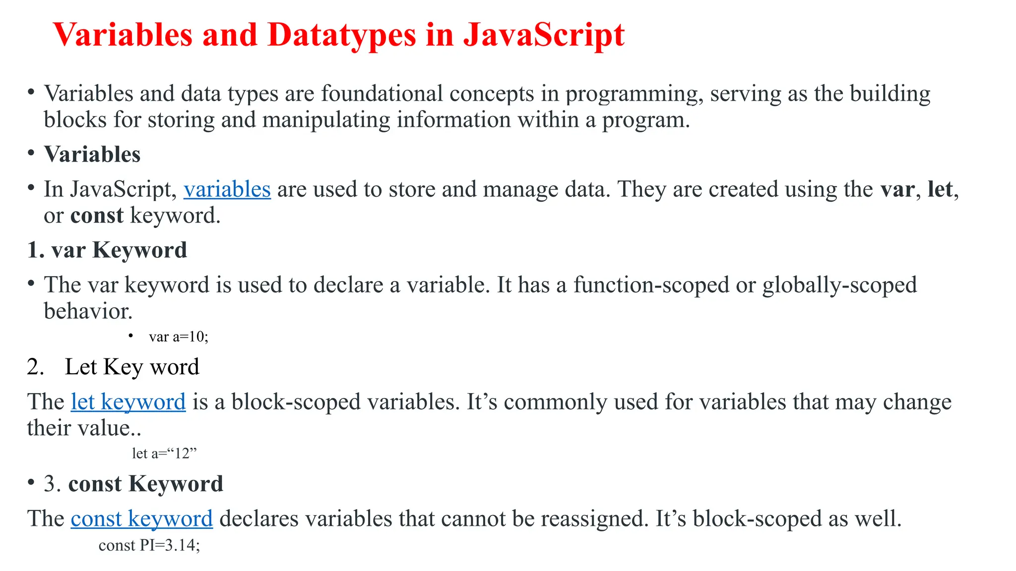 Variables and Datatypes in JavaScript • Variables and data types are foundational concepts in programming, serving as the building blocks for storing and manipulating information within a program. • Variables • In JavaScript, variables are used to store and manage data. They are created using the var, let, or const keyword. 1. var Keyword • The var keyword is used to declare a variable. It has a function-scoped or globally-scoped behavior. • var a=10; 2. Let Key word The let keyword is a block-scoped variables. It’s commonly used for variables that may change their value.. let a=“12” • 3. const Keyword The const keyword declares variables that cannot be reassigned. It’s block-scoped as well. const PI=3.14; 