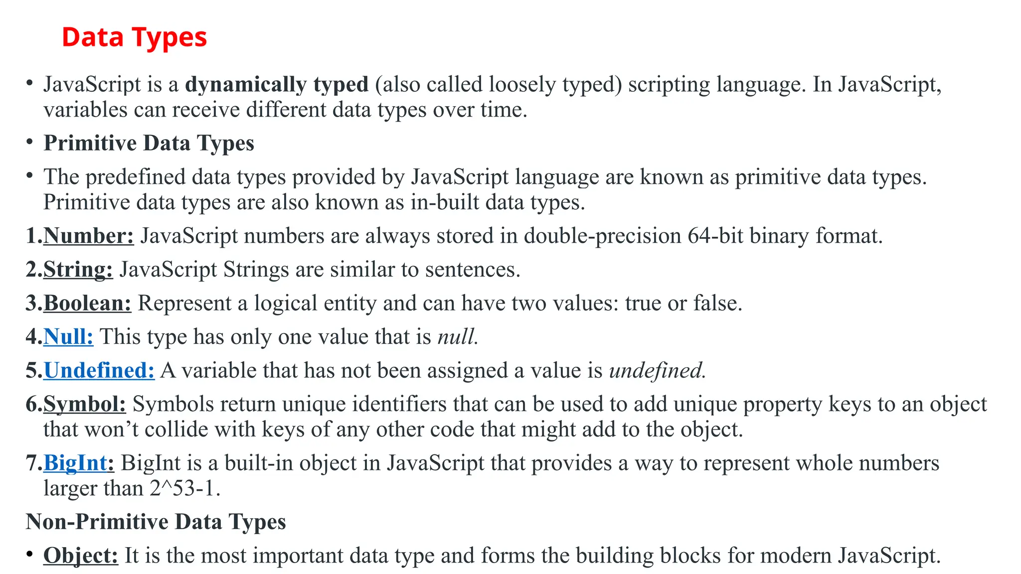 Data Types • JavaScript is a dynamically typed (also called loosely typed) scripting language. In JavaScript, variables can receive different data types over time. • Primitive Data Types • The predefined data types provided by JavaScript language are known as primitive data types. Primitive data types are also known as in-built data types. 1.Number: JavaScript numbers are always stored in double-precision 64-bit binary format. 2.String: JavaScript Strings are similar to sentences. 3.Boolean: Represent a logical entity and can have two values: true or false. 4.Null: This type has only one value that is null. 5.Undefined: A variable that has not been assigned a value is undefined. 6.Symbol: Symbols return unique identifiers that can be used to add unique property keys to an object that won’t collide with keys of any other code that might add to the object. 7.BigInt: BigInt is a built-in object in JavaScript that provides a way to represent whole numbers larger than 2^53-1. Non-Primitive Data Types • Object: It is the most important data type and forms the building blocks for modern JavaScript. 