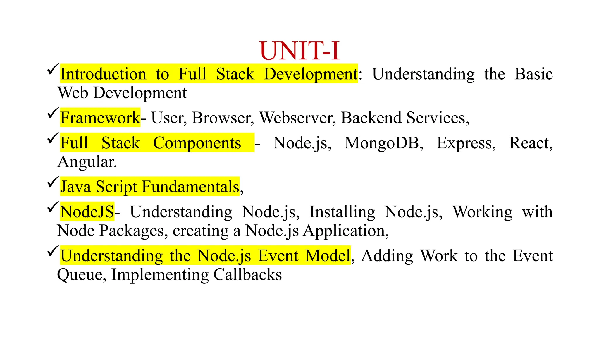 UNIT-I Introduction to Full Stack Development: Understanding the Basic Web Development Framework- User, Browser, Webserver, Backend Services, Full Stack Components - Node.js, MongoDB, Express, React, Angular. Java Script Fundamentals, NodeJS- Understanding Node.js, Installing Node.js, Working with Node Packages, creating a Node.js Application, Understanding the Node.js Event Model, Adding Work to the Event Queue, Implementing Callbacks 