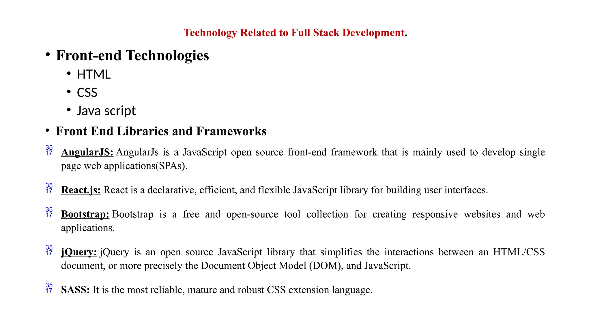 Technology Related to Full Stack Development. • Front-end Technologies • HTML • CSS • Java script • Front End Libraries and Frameworks  AngularJS: AngularJs is a JavaScript open source front-end framework that is mainly used to develop single page web applications(SPAs).  React.js: React is a declarative, efficient, and flexible JavaScript library for building user interfaces.  Bootstrap: Bootstrap is a free and open-source tool collection for creating responsive websites and web applications.  jQuery: jQuery is an open source JavaScript library that simplifies the interactions between an HTML/CSS document, or more precisely the Document Object Model (DOM), and JavaScript.  SASS: It is the most reliable, mature and robust CSS extension language. 