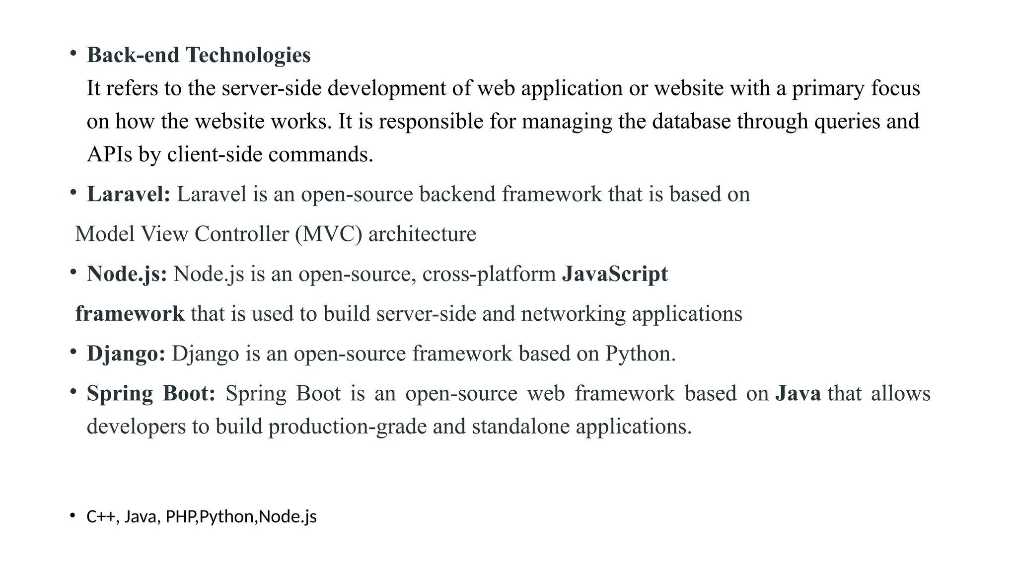 • Back-end Technologies It refers to the server-side development of web application or website with a primary focus on how the website works. It is responsible for managing the database through queries and APIs by client-side commands. • Laravel: Laravel is an open-source backend framework that is based on Model View Controller (MVC) architecture • Node.js: Node.js is an open-source, cross-platform JavaScript framework that is used to build server-side and networking applications • Django: Django is an open-source framework based on Python. • Spring Boot: Spring Boot is an open-source web framework based on Java that allows developers to build production-grade and standalone applications. • C++, Java, PHP,Python,Node.js 