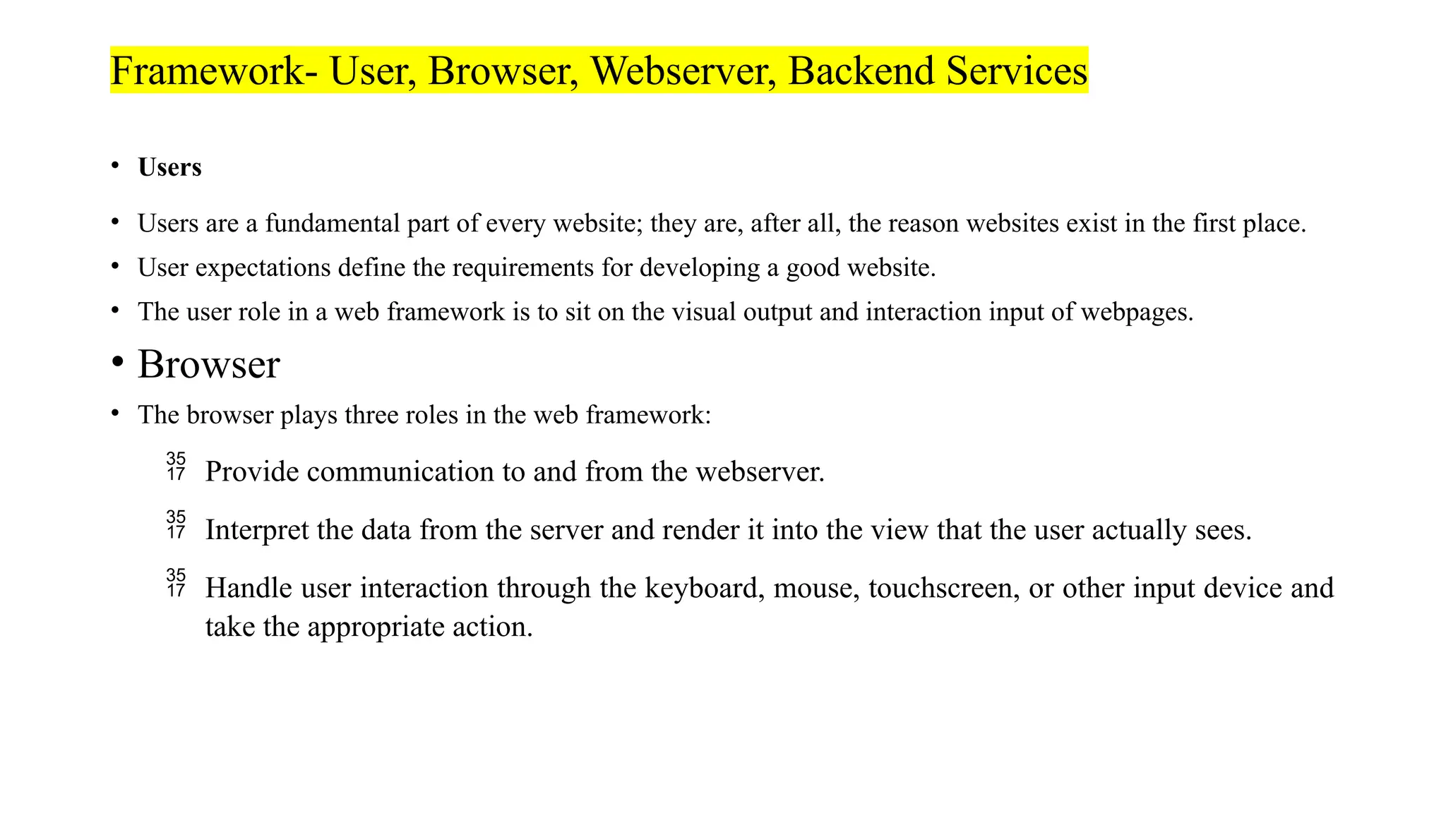 Framework- User, Browser, Webserver, Backend Services • Users • Users are a fundamental part of every website; they are, after all, the reason websites exist in the first place. • User expectations define the requirements for developing a good website. • The user role in a web framework is to sit on the visual output and interaction input of webpages. • Browser • The browser plays three roles in the web framework:  Provide communication to and from the webserver.  Interpret the data from the server and render it into the view that the user actually sees.  Handle user interaction through the keyboard, mouse, touchscreen, or other input device and take the appropriate action. 