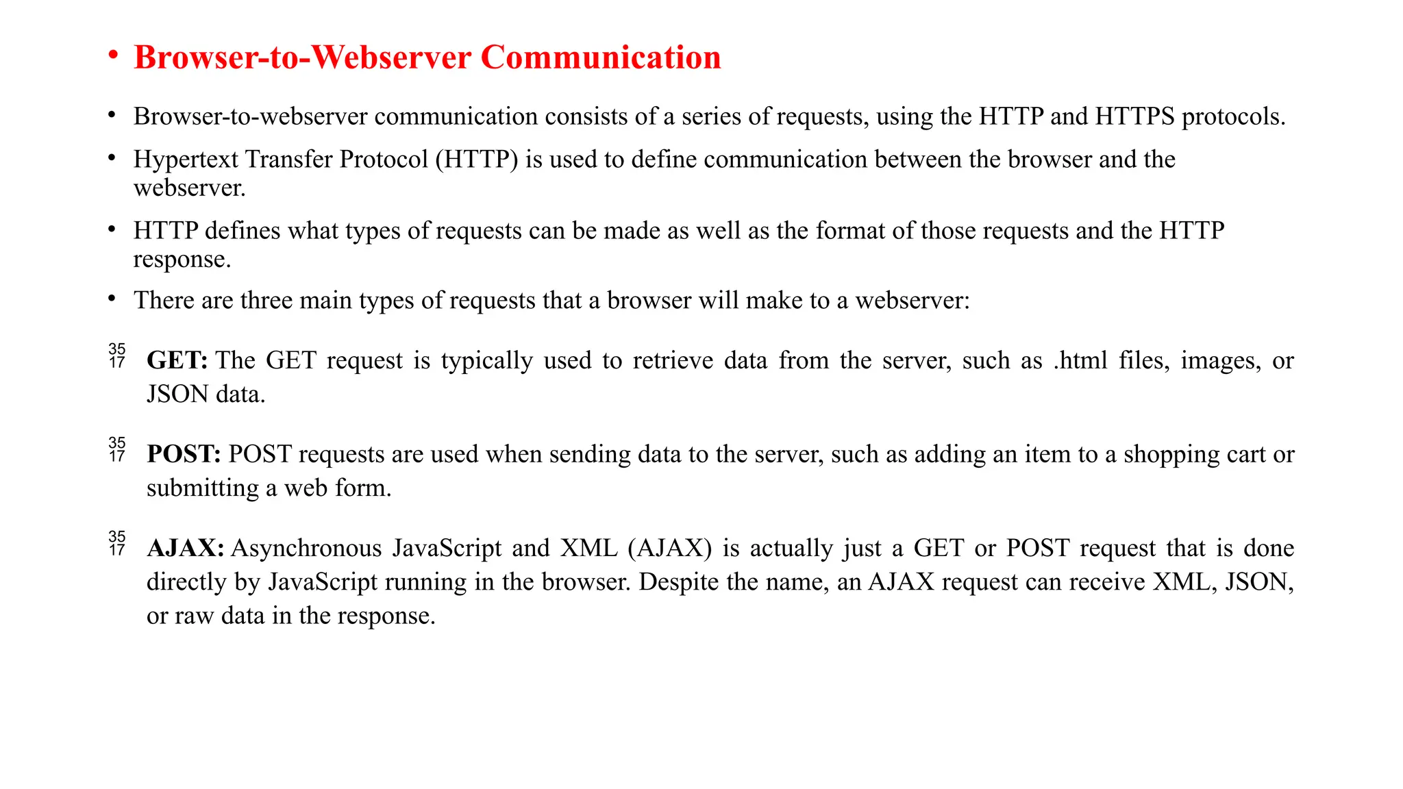 • Browser-to-Webserver Communication • Browser-to-webserver communication consists of a series of requests, using the HTTP and HTTPS protocols. • Hypertext Transfer Protocol (HTTP) is used to define communication between the browser and the webserver. • HTTP defines what types of requests can be made as well as the format of those requests and the HTTP response. • There are three main types of requests that a browser will make to a webserver:  GET: The GET request is typically used to retrieve data from the server, such as .html files, images, or JSON data.  POST: POST requests are used when sending data to the server, such as adding an item to a shopping cart or submitting a web form.  AJAX: Asynchronous JavaScript and XML (AJAX) is actually just a GET or POST request that is done directly by JavaScript running in the browser. Despite the name, an AJAX request can receive XML, JSON, or raw data in the response. 