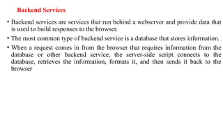 Backend Services
• Backend services are services that run behind a webserver and provide data that
is used to build responses to the browser.
• The most common type of backend service is a database that stores information.
• When a request comes in from the browser that requires information from the
database or other backend service, the server-side script connects to the
database, retrieves the information, formats it, and then sends it back to the
browser
 