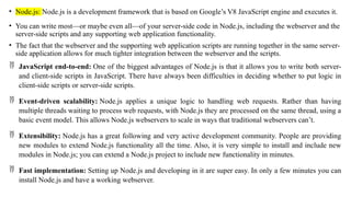 • Node.js: Node.js is a development framework that is based on Google’s V8 JavaScript engine and executes it.
• You can write most—or maybe even all—of your server-side code in Node.js, including the webserver and the
server-side scripts and any supporting web application functionality.
• The fact that the webserver and the supporting web application scripts are running together in the same server-
side application allows for much tighter integration between the webserver and the scripts.
 JavaScript end-to-end: One of the biggest advantages of Node.js is that it allows you to write both server-
and client-side scripts in JavaScript. There have always been difficulties in deciding whether to put logic in
client-side scripts or server-side scripts.
 Event-driven scalability: Node.js applies a unique logic to handling web requests. Rather than having
multiple threads waiting to process web requests, with Node.js they are processed on the same thread, using a
basic event model. This allows Node.js webservers to scale in ways that traditional webservers can’t.
 Extensibility: Node.js has a great following and very active development community. People are providing
new modules to extend Node.js functionality all the time. Also, it is very simple to install and include new
modules in Node.js; you can extend a Node.js project to include new functionality in minutes.
 Fast implementation: Setting up Node.js and developing in it are super easy. In only a few minutes you can
install Node.js and have a working webserver.
 