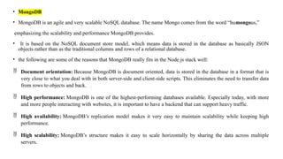 • MongoDB
• MongoDB is an agile and very scalable NoSQL database. The name Mongo comes from the word “humongous,”
emphasizing the scalability and performance MongoDB provides.
• It is based on the NoSQL document store model, which means data is stored in the database as basically JSON
objects rather than as the traditional columns and rows of a relational database.
• the following are some of the reasons that MongoDB really fits in the Node.js stack well:
 Document orientation: Because MongoDB is document oriented, data is stored in the database in a format that is
very close to what you deal with in both server-side and client-side scripts. This eliminates the need to transfer data
from rows to objects and back.
 High performance: MongoDB is one of the highest-performing databases available. Especially today, with more
and more people interacting with websites, it is important to have a backend that can support heavy traffic.
 High availability: MongoDB’s replication model makes it very easy to maintain scalability while keeping high
performance.
 High scalability: MongoDB’s structure makes it easy to scale horizontally by sharing the data across multiple
servers.
 