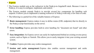 • Express
• The Express module acts as the webserver in the Node.js-to-AngularJS stack. Because it runs in
Node.js, it is easy to configure, implement, and control.
• The Express module extends Node.js to provide several key components for handling web
requests. It allows you to implement a running webserver in Node.js with only a few lines of code.
• The following is a partial list of the valuable features of Express:
 Route management: Express makes it easy to define routes (URL endpoints) that tie directly to
the Node.js script functionality on the server.
 Error handling: Express provides built-in error handling for “document not found” and other
errors.
 Easy integration: An Express server can easily be implemented behind an existing reverse proxy
system, such as Nginx or Varnish. This allows you to easily integrate it into your existing secured
system.
 Cookies: Express provides easy cookie management.
 Session and cache management: Express also enables session management and cache
management.
 