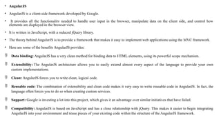 • AngularJS
• AngularJS is a client-side framework developed by Google.
• It provides all the functionality needed to handle user input in the browser, manipulate data on the client side, and control how
elements are displayed in the browser view.
• It is written in JavaScript, with a reduced jQuery library.
• The theory behind AngularJS is to provide a framework that makes it easy to implement web applications using the MVC framework.
• Here are some of the benefits AngularJS provides:
 Data binding: AngularJS has a very clean method for binding data to HTML elements, using its powerful scope mechanism.
 Extensibility: The AngularJS architecture allows you to easily extend almost every aspect of the language to provide your own
custom implementations.
 Clean: AngularJS forces you to write clean, logical code.
 Reusable code: The combination of extensibility and clean code makes it very easy to write reusable code in AngularJS. In fact, the
language often forces you to do so when creating custom services.
 Support: Google is investing a lot into this project, which gives it an advantage over similar initiatives that have failed.
 Compatibility: AngularJS is based on JavaScript and has a close relationship with jQuery. This makes it easier to begin integrating
AngularJS into your environment and reuse pieces of your existing code within the structure of the AngularJS framework.
 